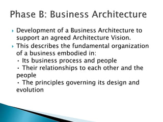  Development of a Business Architecture to
support an agreed Architecture Vision.
 This describes the fundamental organization
of a business embodied in:
• Its business process and people
• Their relationships to each other and the
people
• The principles governing its design and
evolution
 