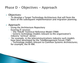 Objectives:
◦ To develop a Target Technology Architecture that will form the
basis of the subsequent implementation and migration planning.
 Approach:
◦ Using the Architecture Repository
◦ Existing IT services
• The TOGAF Technical Reference Model (TRM)
• Generic technology models relevant to the organization's
industry “vertical” sector;
◦ for example, in the telecommunications industry such models
have been developed by the TeleManagement Forum (TMF)
• Technology models relevant to Common Systems Architectures;
for example, the III-RM.
 