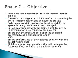  Formulate recommendations for each implementation
project
 Govern and manage an Architecture Contract covering the
overall implementation and deployment process
 Perform appropriate governance functions while the
system is being implemented and deployed
 Ensure conformance with the defined architecture by
implementation projects and other projects
 Ensure that the program of solutions is deployed
successfully, as a planned program of
work
 Ensure conformance of the deployed solution with the
Target Architecture
 Mobilize supporting operations that will underpin the
future working lifetime of the deployed solution
 