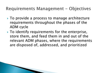  To provide a process to manage architecture
requirements throughout the phases of the
ADM cycle
 To identify requirements for the enterprise,
store them, and feed them in and out of the
relevant ADM phases, where the requirements
are disposed of, addressed, and prioritized
 