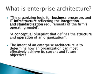  “The organizing logic for business processes and
IT infrastructure reflecting the integration
and standardization requirements of the firm’s
operating model”.
“A conceptual blueprint that defines the structure
and operation of an organization”.
 The intent of an enterprise architecture is to
determine how an organization can most
effectively achieve its current and future
objectives.
 