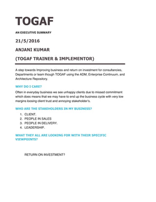 TOGAF
AN EXECUTIVE SUMMARY
21/5/2016
ANJANI KUMAR
(TOGAF TRAINER & IMPLEMENTOR)
A step towards Improving business and return on investment for consultancies,
Departments or team though TOGAF using the ADM, Enterprise Continuum, and
Architecture Repository.
WHY DO I CARE?
Often in everyday business we see unhappy clients due to missed commitment
which does means that we may have to end up the business cycle with very low
margins loosing client trust and annoying stakeholder’s.
WHO ARE THE STAKEHOLDERS IN MY BUSINESS?
1. CLIENT.
2. PEOPLE IN SALES
3. PEOPLE IN DELIVERY.
4. LEADERSHIP.
WHAT THEY ALL ARE LOOKING FOR WITH THEIR SPECIFIC
VIEWPOINTS?
RETURN ON INVESTMENT?
 