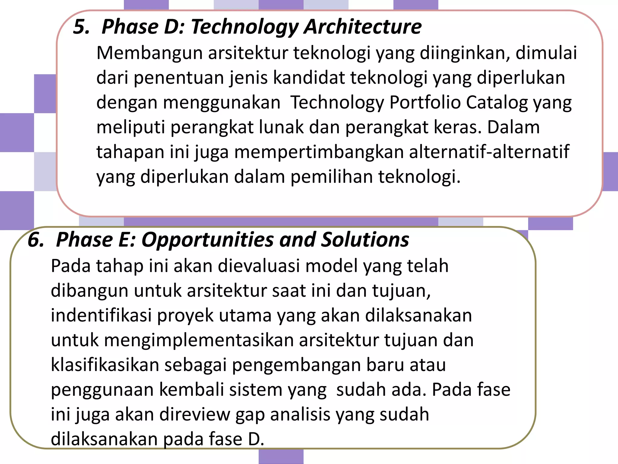 5. Phase D: Technology Architecture
Membangun arsitektur teknologi yang diinginkan, dimulai
dari penentuan jenis kandidat teknologi yang diperlukan
dengan menggunakan Technology Portfolio Catalog yang
meliputi perangkat lunak dan perangkat keras. Dalam
tahapan ini juga mempertimbangkan alternatif-alternatif
yang diperlukan dalam pemilihan teknologi.
6. Phase E: Opportunities and Solutions
Pada tahap ini akan dievaluasi model yang telah
dibangun untuk arsitektur saat ini dan tujuan,
indentifikasi proyek utama yang akan dilaksanakan
untuk mengimplementasikan arsitektur tujuan dan
klasifikasikan sebagai pengembangan baru atau
penggunaan kembali sistem yang sudah ada. Pada fase
ini juga akan direview gap analisis yang sudah
dilaksanakan pada fase D.
 