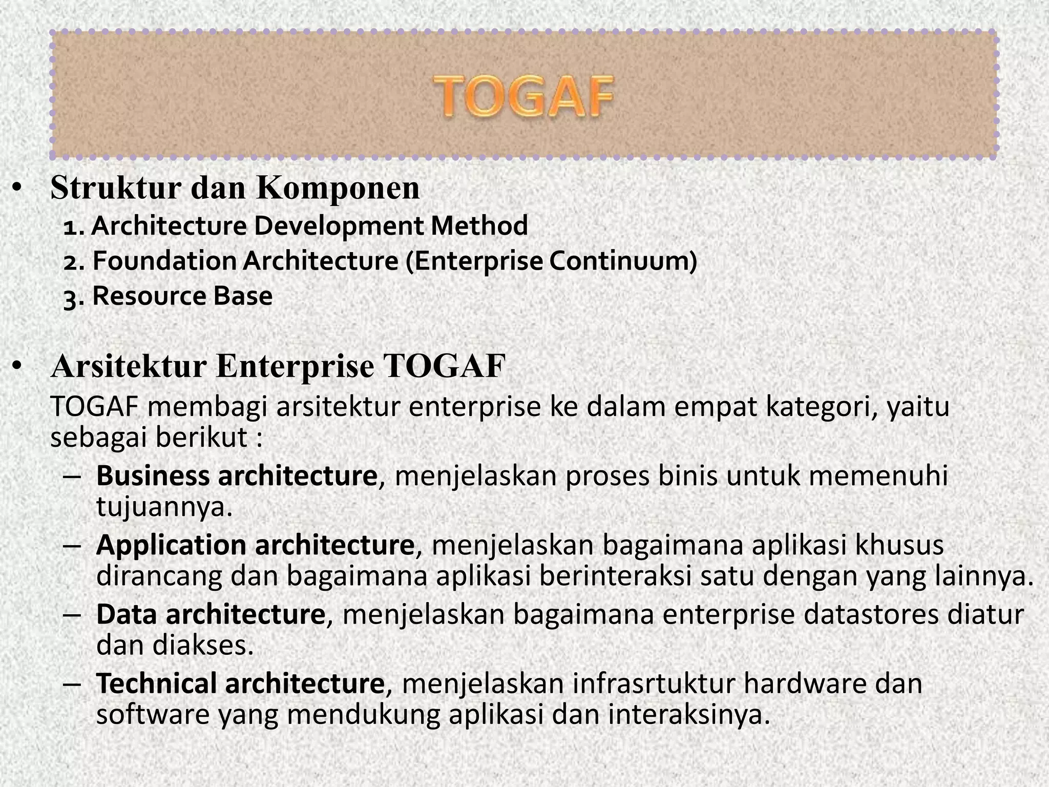 • Struktur dan Komponen
1. Architecture Development Method
2. Foundation Architecture (Enterprise Continuum)
3. Resource Base
• Arsitektur Enterprise TOGAF
TOGAF membagi arsitektur enterprise ke dalam empat kategori, yaitu
sebagai berikut :
– Business architecture, menjelaskan proses binis untuk memenuhi
tujuannya.
– Application architecture, menjelaskan bagaimana aplikasi khusus
dirancang dan bagaimana aplikasi berinteraksi satu dengan yang lainnya.
– Data architecture, menjelaskan bagaimana enterprise datastores diatur
dan diakses.
– Technical architecture, menjelaskan infrasrtuktur hardware dan
software yang mendukung aplikasi dan interaksinya.
 