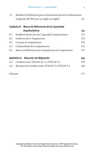 9
TOGAF®
Version 9.1 – Guía de Bolsillo
7.2 Modelo de Referencia para la Infraestructura de la Información
Integrada (III-RM por sus siglas en inglés) 147
Capítulo 8 Marco de Referencia de la Capacidad
Arquitectónica 151
8.1 Establecimiento de una Capacidad Arquitectónica 153
8.2 Gobierno de la Arquitectura 153
8.3 Consejo de Arquitectura 154
8.4 Conformidad de la Arquitectura 155
8.5 Marco de Referencia de Competencias de Arquitectura 157
Apéndice A Resumen de Migración 159
A.1 Cambios entre TOGAF 8.1.1 y TOGAF 9.1 159
A.2 Resumen de Cambios entre TOGAF 9 y TOGAF 9.1 169
Glosario 173
Copyright protected. Use is for Single Users only via a VHP Approved License.
For information and printed versions please see www.vanharen.net
 