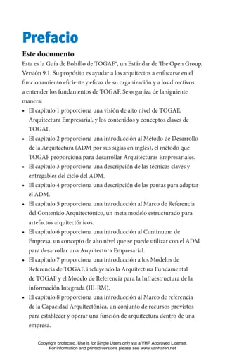 Prefacio
Este documento
Esta es la Guía de Bolsillo de TOGAF®, un Estándar de The Open Group,
Versión 9.1. Su propósito es ayudar a los arquitectos a enfocarse en el
funcionamiento eficiente y eficaz de su organización y a los directivos
a entender los fundamentos de TOGAF. Se organiza de la siguiente
manera:
• El capítulo 1 proporciona una visión de alto nivel de TOGAF,
Arquitectura Empresarial, y los contenidos y conceptos claves de
TOGAF.
• El capítulo 2 proporciona una introducción al Método de Desarrollo
de la Arquitectura (ADM por sus siglas en inglés), el método que
TOGAF proporciona para desarrollar Arquitecturas Empresariales.
• El capítulo 3 proporciona una descripción de las técnicas claves y
entregables del ciclo del ADM.
• El capítulo 4 proporciona una descripción de las pautas para adaptar
el ADM.
• El capítulo 5 proporciona una introducción al Marco de Referencia
del Contenido Arquitectónico, un meta modelo estructurado para
artefactos arquitectónicos.
• El capítulo 6 proporciona una introducción al Continuum de
Empresa, un concepto de alto nivel que se puede utilizar con el ADM
para desarrollar una Arquitectura Empresarial.
• El capítulo 7 proporciona una introducción a los Modelos de
Referencia de TOGAF, incluyendo la Arquitectura Fundamental
de TOGAF y el Modelo de Referencia para la Infraestructura de la
información Integrada (III-RM).
• El capítulo 8 proporciona una introducción al Marco de referencia
de la Capacidad Arquitectónica, un conjunto de recursos provistos
para establecer y operar una función de arquitectura dentro de una
empresa.
Copyright protected. Use is for Single Users only via a VHP Approved License.
For information and printed versions please see www.vanharen.net
 