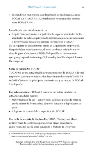 11
TOGAF®
Version 9.1 – Guía de Bolsillo
• El apéndice A proporciona una descripción de las diferencias entre
TOGAF 9.1 y TOGAF 8.1.1, y también un resumen de los cambios
entre TOGAF 9 y 9.1.
La audiencia para este documento es:
• Arquitectos empresariales, arquitectos de negocio, arquitectos de TI,
arquitectos de datos, arquitectos de sistemas, arquitectos de soluciones
y directivos que buscan una primera introducción a TOGAF
No se requiere un conocimiento previo de Arquitectura Empresarial.
Después de leer este documento, el lector que busca más información
debe dirigirse al documento TOGAF1
disponible en línea en www.
opengroup.org/architecture/togaf9-doc/arch y también disponible como
libro impreso.
Sobre la Versión 9.1 TOGAF
TOGAF 9.1 es una actualización de mantenimiento de TOGAF 9, la cual
responde a comentarios formulados desde la introducción de TOGAF 9
en 2009. Conserva las principales características y estructura de TOGAF
9 incluyendo:
Estructura modular: TOGAF 9 tiene una estructura modular. La
estructura modular permite:
• Mayor facilidad de uso – con objetivos definidos para cada parte; se
puede utilizar de forma aislada como un conjunto independiente de
guías
• Adopción incremental de la especificación TOGAF
Marco de Referencia de Contenidos: TOGAF 9 incluye un Marco
de Referencia de Contenidos para obtener mayor consistencia
en los resultados que se crean siguiendo el Método de Desarrollo
1 Para la Versión 9.1 de TOGAF (ISBN: 978-90-8753-679-4, G116); diríjase a
www.opengroup.org/bookstore/catalog/g116.htm
Copyright protected. Use is for Single Users only via a VHP Approved License.
For information and printed versions please see www.vanharen.net
 