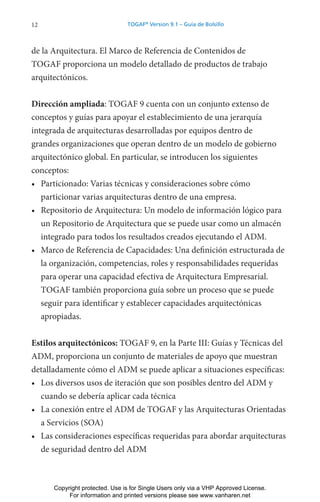 12 TOGAF®
Version 9.1 – Guía de Bolsillo
de la Arquitectura. El Marco de Referencia de Contenidos de
TOGAF proporciona un modelo detallado de productos de trabajo
arquitectónicos.
Dirección ampliada: TOGAF 9 cuenta con un conjunto extenso de
conceptos y guías para apoyar el establecimiento de una jerarquía
integrada de arquitecturas desarrolladas por equipos dentro de
grandes organizaciones que operan dentro de un modelo de gobierno
arquitectónico global. En particular, se introducen los siguientes
conceptos:
• Particionado: Varias técnicas y consideraciones sobre cómo
particionar varias arquitecturas dentro de una empresa.
• Repositorio de Arquitectura: Un modelo de información lógico para
un Repositorio de Arquitectura que se puede usar como un almacén
integrado para todos los resultados creados ejecutando el ADM.
• Marco de Referencia de Capacidades: Una definición estructurada de
la organización, competencias, roles y responsabilidades requeridas
para operar una capacidad efectiva de Arquitectura Empresarial.
TOGAF también proporciona guía sobre un proceso que se puede
seguir para identificar y establecer capacidades arquitectónicas
apropiadas.
Estilos arquitectónicos: TOGAF 9, en la Parte III: Guías y Técnicas del
ADM, proporciona un conjunto de materiales de apoyo que muestran
detalladamente cómo el ADM se puede aplicar a situaciones específicas:
• Los diversos usos de iteración que son posibles dentro del ADM y
cuando se debería aplicar cada técnica
• La conexión entre el ADM de TOGAF y las Arquitecturas Orientadas
a Servicios (SOA)
• Las consideraciones específicas requeridas para abordar arquitecturas
de seguridad dentro del ADM
Copyright protected. Use is for Single Users only via a VHP Approved License.
For information and printed versions please see www.vanharen.net
 