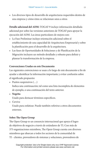 13
TOGAF®
Version 9.1 – Guía de Bolsillo
• Los diversos tipos de desarrollo de arquitecturas requeridos dentro de
una empresa y cómo éstos se relacionan unos a otros
Detalle adicional del ADM: TOGAF 9 incluye información detallada
adicional por sobre las versiones anteriores de TOGAF para apoyar la
ejecución del ADM. Las áreas particulares de mejora son:
• La Fase Preliminar incluye orientación adicional sobre el
establecimiento de una capacidad de Arquitectura Empresarial y sobre
la planificación para el desarrollo de la arquitectura.
• Las fases de Oportunidades & Soluciones y de Planificación de la
Migración incluyen un método detallado y robusto para definir y
planear la transformación de la empresa.
Convenciones Usadas en este Documento
Las siguientes convenciones se usan a lo largo de este documento a fin de
ayudar a identificar la información importante y evitar confusión sobre
el significado propuesto:
• Puntos suspensivos (…)
Indica una continuación; tal como una lista incompleta de elementos
de ejemplo, o una continuación del texto anterior.
• Negrita
Usado para destacar términos específicos.
• Cursiva
Usado para enfatizar. Puede también referirse a otros documentos
externos.
Sobre The Open Group
The Open Group es un consorcio internacional que apoya el logro
de objetivos de negocio a través de estándares de TI. Con más de
375 organizaciones miembros, The Open Group cuenta con diversos
miembros que abarcan a todos los sectores de la comunidad de
TI - clientes, proveedores de sistemas y soluciones, proveedores de
Copyright protected. Use is for Single Users only via a VHP Approved License.
For information and printed versions please see www.vanharen.net
 