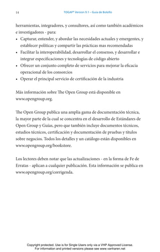 14 TOGAF®
Version 9.1 – Guía de Bolsillo
herramientas, integradores, y consultores, así como también académicos
e investigadores - para:
• Capturar, entender, y abordar las necesidades actuales y emergentes, y
establecer políticas y compartir las prácticas mas recomendadas
• Facilitar la interoperabilidad, desarrollar el consenso, y desarrollar e
integrar especificaciones y tecnologías de código abierto
• Ofrecer un conjunto completo de servicios para mejorar la eficacia
operacional de los consorcios
• Operar el principal servicio de certificación de la industria
Más información sobre The Open Group está disponible en
www.opengroup.org.
The Open Group publica una amplia gama de documentación técnica,
la mayor parte de la cual se concentra en el desarrollo de Estándares de
Open Group y Guías, pero que también incluye documentos técnicos,
estudios técnicos, certificación y documentación de pruebas y títulos
sobre negocios. Todos los detalles y un catálogo están disponibles en
www.opengroup.org/bookstore.
Los lectores deben notar que las actualizaciones - en la forma de Fe de
Erratas - aplican a cualquier publicación. Esta información se publica en
www.opengroup.org/corrigenda.
Copyright protected. Use is for Single Users only via a VHP Approved License.
For information and printed versions please see www.vanharen.net
 
