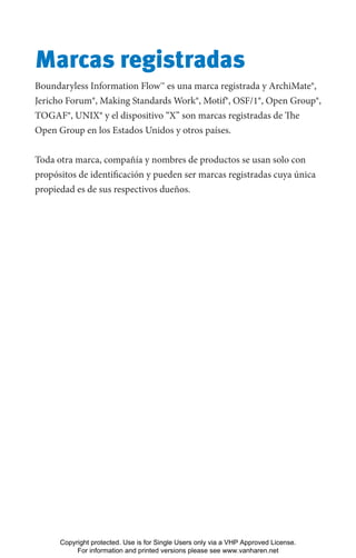 Marcas registradas
Boundaryless Information Flow™ es una marca registrada y ArchiMate®,
Jericho Forum®, Making Standards Work®, Motif®, OSF/1®, Open Group®,
TOGAF®, UNIX® y el dispositivo “X’’ son marcas registradas de The
Open Group en los Estados Unidos y otros países.
Toda otra marca, compañía y nombres de productos se usan solo con
propósitos de identificación y pueden ser marcas registradas cuya única
propiedad es de sus respectivos dueños.
Copyright protected. Use is for Single Users only via a VHP Approved License.
For information and printed versions please see www.vanharen.net
 