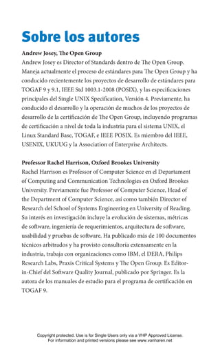 Sobre los autores
Andrew Josey, The Open Group
Andrew Josey es Director of Standards dentro de The Open Group.
Maneja actualmente el proceso de estándares para The Open Group y ha
conducido recientemente los proyectos de desarrollo de estándares para
TOGAF 9 y 9.1, IEEE Std 1003.1-2008 (POSIX), y las especificaciones
principales del Single UNIX Specification, Versión 4. Previamente, ha
conducido el desarrollo y la operación de muchos de los proyectos de
desarrollo de la certificación de The Open Group, incluyendo programas
de certificación a nivel de toda la industria para el sistema UNIX, el
Linux Standard Base, TOGAF, e IEEE POSIX. Es miembro del IEEE,
USENIX, UKUUG y la Association of Enterprise Architects.
Professor Rachel Harrison, Oxford Brookes University
Rachel Harrison es Professor of Computer Science en el Departament
of Computing and Communication Technologies en Oxford Brookes
University. Previamente fue Professor of Computer Science, Head of
the Department of Computer Science, así como también Director of
Research del School of Systems Engineering en University of Reading.
Su interés en investigación incluye la evolución de sistemas, métricas
de software, ingeniería de requerimientos, arquitectura de software,
usabilidad y pruebas de software. Ha publicado más de 100 documentos
técnicos arbitrados y ha provisto consultoría extensamente en la
industria, trabaja con organizaciones como IBM, el DERA, Philips
Research Labs, Praxis Critical Systems y The Open Group. Es Editor-
in-Chief del Software Quality Journal, publicado por Springer. Es la
autora de los manuales de estudio para el programa de certificación en
TOGAF 9.
Copyright protected. Use is for Single Users only via a VHP Approved License.
For information and printed versions please see www.vanharen.net
 