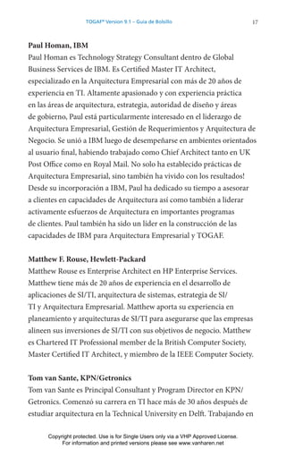 17
TOGAF®
Version 9.1 – Guía de Bolsillo
Paul Homan, IBM
Paul Homan es Technology Strategy Consultant dentro de Global
Business Services de IBM. Es Certified Master IT Architect,
especializado en la Arquitectura Empresarial con más de 20 años de
experiencia en TI. Altamente apasionado y con experiencia práctica
en las áreas de arquitectura, estrategia, autoridad de diseño y áreas
de gobierno, Paul está particularmente interesado en el liderazgo de
Arquitectura Empresarial, Gestión de Requerimientos y Arquitectura de
Negocio. Se unió a IBM luego de desempeñarse en ambientes orientados
al usuario final, habiendo trabajado como Chief Architect tanto en UK
Post Office como en Royal Mail. No solo ha establecido prácticas de
Arquitectura Empresarial, sino también ha vivido con los resultados!
Desde su incorporación a IBM, Paul ha dedicado su tiempo a asesorar
a clientes en capacidades de Arquitectura así como también a liderar
activamente esfuerzos de Arquitectura en importantes programas
de clientes. Paul también ha sido un líder en la construcción de las
capacidades de IBM para Arquitectura Empresarial y TOGAF.
Matthew F. Rouse, Hewlett-Packard
Matthew Rouse es Enterprise Architect en HP Enterprise Services.
Matthew tiene más de 20 años de experiencia en el desarrollo de
aplicaciones de SI/TI, arquitectura de sistemas, estrategia de SI/
TI y Arquitectura Empresarial. Matthew aporta su experiencia en
planeamiento y arquitecturas de SI/TI para asegurarse que las empresas
alineen sus inversiones de SI/TI con sus objetivos de negocio. Matthew
es Chartered IT Professional member de la British Computer Society,
Master Certified IT Architect, y miembro de la IEEE Computer Society.
Tom van Sante, KPN/Getronics
Tom van Sante es Principal Consultant y Program Director en KPN/
Getronics. Comenzó su carrera en TI hace más de 30 años después de
estudiar arquitectura en la Technical University en Delft. Trabajando en
Copyright protected. Use is for Single Users only via a VHP Approved License.
For information and printed versions please see www.vanharen.net
 