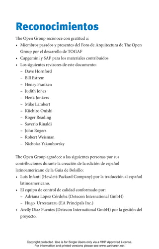 Reconocimientos
The Open Group reconoce con gratitud a:
• Miembros pasados y presentes del Foro de Arquitectura de The Open
Group por el desarrollo de TOGAF
• Capgemini y SAP para los materiales contribuidos
• Los siguientes revisores de este documento:
– Dave Hornford
– Bill Estrem
– Henry Franken
– Judith Jones
– Henk Jonkers
– Mike Lambert
– Kiichiro Onishi
– Roger Reading
– Saverio Rinaldi
– John Rogers
– Robert Weisman
– Nicholas Yakoubovsky
The Open Group agradece a las siguientes personas por sus
contribuciones durante la creación de la edición de español
latinoamericano de la Guía de Bolsillo:
• Luis Infanti (Hewlett-Packard Company) por la traducción al español
latinoamericano.
• El equipo de control de calidad conformado por:
– Adriana López Córdoba (Detecon International GmbH)
– Hugo  Urrestarazu (EA Principals Inc.)
• Arelly Diaz Fuentes (Detecon International GmbH) por la gestión del
proyecto.
Copyright protected. Use is for Single Users only via a VHP Approved License.
For information and printed versions please see www.vanharen.net
 