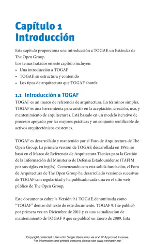 Capítulo 1
Introducción
Este capítulo proporciona una introducción a TOGAF, un Estándar de
The Open Group.
Los temas tratados en este capítulo incluyen:
• Una introducción a TOGAF
• TOGAF, su estructura y contenido
• Los tipos de arquitectura que TOGAF aborda
1.1 Introducción a TOGAF
TOGAF es un marco de referencia de arquitectura. En términos simples,
TOGAF es una herramienta para asistir en la aceptación, creación, uso, y
mantenimiento de arquitecturas. Está basado en un modelo iterativo de
procesos apoyado por las mejores prácticas y un conjunto reutilizable de
activos arquitectónicos existentes.
TOGAF es desarrollado y mantenido por el Foro de Arquitectura de The
Open Group. La primera versión de TOGAF, desarrollada en 1995, se
basó en el Marco de Referencia de Arquitectura Técnica para la Gestión
de la Información del Ministerio de Defensa Estadounidense (TAFIM
por sus siglas en inglés). Comenzando con esta solida fundación, el Foro
de Arquitectura de The Open Group ha desarrollado versiones sucesivas
de TOGAF con regularidad y ha publicado cada una en el sitio web
público de The Open Group.
Este documento cubre la Versión 9.1 TOGAF, denominada como
“TOGAF” dentro del texto de este documento. TOGAF 9.1 se publicó
por primera vez en Diciembre de 2011 y es una actualización de
mantenimiento de TOGAF 9 que se publicó en Enero de 2009. Esta
Copyright protected. Use is for Single Users only via a VHP Approved License.
For information and printed versions please see www.vanharen.net
 