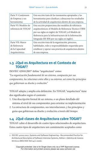 23
TOGAF®
Version 9.1 – Guía de Bolsillo
Parte V: Continuum
de Empresa y sus
herramientas
Esta sección trata de las taxonomías apropiadas y las
herramientas para clasificar y almacenar los resultados
de la actividad de arquitectura dentro de una empresa.
Parte VI: Modelos de
referencia de TOGAF
Esta sección proporciona dos modelos de referencia
arquitectónicos: el Modelo de Referencia Técnico (TRM
por sus siglas en inglés) de TOGAF y el Modelo de
Referencia para la Infraestructura de la Información
Integrada (III-RM por sus siglas en inglés).
Parte VII: Marco
de Referencia
de la Capacidad
Arquitectónica
Esta sección trata de la organización, procesos,
habilidades, roles y responsabilidades requeridas para
establecer y operar una práctica de arquitectura dentro
de una empresa.
1.3 ¿Qué es Arquitectura en el Contexto de
TOGAF?
ISO/IEC 42010:20072
define “arquitectura” como:
“La organización fundamental de un sistema, compuesta por sus
componentes, las relaciones entre ellos y su entorno, así como los principios
que gobiernan su diseño y evolución.”
TOGAF adopta y amplía esta definición. En TOGAF, “arquitectura” tiene
dos significados según el contexto:
1. Una descripción formal de un sistema, o un plano detallado del
sistema al nivel de sus componentes para orientar su implementación
2. La estructura de componentes, sus interrelaciones, y los principios y
guías que gobiernan su diseño y evolución a través del tiempo
1.4 ¿Qué clases de Arquitectura cubre TOGAF?
TOGAF cubre el desarrollo de cuatro tipos relacionados de arquitectura.
Estos cuatro tipos de arquitectura son comúnmente aceptados como
2 ISO/IEC 42010:2007, Systems and Software Engineering – Recommended Practice for
Architectural Description of Software-Intensive Systems, Edition 1 (idéntica de manera
técnica a ANSI/IEEE Std 1471-2000).
Copyright protected. Use is for Single Users only via a VHP Approved License.
For information and printed versions please see www.vanharen.net
 