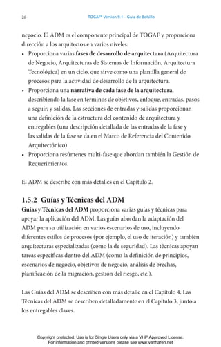 26 TOGAF®
Version 9.1 – Guía de Bolsillo
negocio. El ADM es el componente principal de TOGAF y proporciona
dirección a los arquitectos en varios niveles:
• Proporciona varias fases de desarrollo de arquitectura (Arquitectura
de Negocio, Arquitecturas de Sistemas de Información, Arquitectura
Tecnológica) en un ciclo, que sirve como una plantilla general de
procesos para la actividad de desarrollo de la arquitectura.
• Proporciona una narrativa de cada fase de la arquitectura,
describiendo la fase en términos de objetivos, enfoque, entradas, pasos
a seguir, y salidas. Las secciones de entradas y salidas proporcionan
una definición de la estructura del contenido de arquitectura y
entregables (una descripción detallada de las entradas de la fase y
las salidas de la fase se da en el Marco de Referencia del Contenido
Arquitectónico).
• Proporciona resúmenes multi-fase que abordan también la Gestión de
Requerimientos.
El ADM se describe con más detalles en el Capítulo 2.
1.5.2 Guías y Técnicas del ADM
Guías y Técnicas del ADM proporciona varias guías y técnicas para
apoyar la aplicación del ADM. Las guías abordan la adaptación del
ADM para su utilización en varios escenarios de uso, incluyendo
diferentes estilos de procesos (por ejemplo, el uso de iteración) y también
arquitecturas especializadas (como la de seguridad). Las técnicas apoyan
tareas específicas dentro del ADM (como la definición de principios,
escenarios de negocio, objetivos de negocio, análisis de brechas,
planificación de la migración, gestión del riesgo, etc.).
Las Guías del ADM se describen con más detalle en el Capítulo 4. Las
Técnicas del ADM se describen detalladamente en el Capítulo 3, junto a
los entregables claves.
Copyright protected. Use is for Single Users only via a VHP Approved License.
For information and printed versions please see www.vanharen.net
 