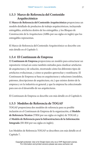 27
TOGAF®
Version 9.1 – Guía de Bolsillo
1.5.3 Marco de Referencia del Contenido
Arquitectónico
El Marco de Referencia del Contenido Arquitectónico proporciona un
modelo detallado de productos de trabajo arquitectónicos, incluyendo
entregables, artefactos dentro de los entregables, y los Bloques de
Construcción de la Arquitectura (ABBs por sus siglas en inglés) que los
entregables representan.
El Marco de Referencia del Contenido Arquitectónico se describe con
más detalle en el Capítulo 5.
1.5.4 El Continuum de Empresa
El Continuum de Empresa proporciona un modelo para estructurar un
repositorio virtual así como también métodos para clasificar artefactos
de arquitectura y de solución, mostrando cómo los diferentes tipos de
artefactos evolucionan, y cómo se pueden aprovechar y reutilizarse. El
Continuum de Empresa se basa en arquitecturas y soluciones (modelos,
patrones, descripciones de arquitectura, etc.) que existen dentro de la
empresa y en la industria en general, y que la empresa ha coleccionado
para uso en el desarrollo de sus arquitecturas.
El Continuum de Empresa se describe con más detalle en el Capítulo 6.
1.5.5 Modelos de Referencia de TOGAF
TOGAF proporciona dos modelos de referencia para su posible
inclusión en el Continuum de Empresa de la organización, el Modelo
de Referencia Técnico (TRM por sus siglas en inglés) de TOGAF, y
el Modelo de Referencia para la Infraestructura de la Información
Integrada (III-RM por sus siglas en inglés).
Los Modelos de Referencia TOGAF se describen con más detalle en el
Capítulo 7.
Copyright protected. Use is for Single Users only via a VHP Approved License.
For information and printed versions please see www.vanharen.net
 
