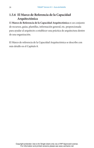 28 TOGAF®
Version 9.1 – Guía de Bolsillo
1.5.6 El Marco de Referencia de la Capacidad
Arquitectónica
El Marco de Referencia de la Capacidad Arquitectónica es un conjunto
de recursos, guías, plantillas, información general, etc. proporcionada
para ayudar al arquitecto a establecer una práctica de arquitectura dentro
de una organización.
El Marco de referencia de la Capacidad Arquitectónica se describe con
más detalle en el Capítulo 8.
Copyright protected. Use is for Single Users only via a VHP Approved License.
For information and printed versions please see www.vanharen.net
 