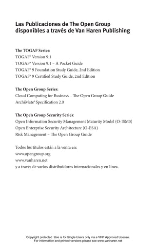 Las Publicaciones de The Open Group
disponibles a través de Van Haren Publishing
The TOGAF Series:
TOGAF® Version 9.1
TOGAF® Version 9.1 – A Pocket Guide
TOGAF® 9 Foundation Study Guide, 2nd Edition
TOGAF® 9 Certified Study Guide, 2nd Edition
The Open Group Series:
Cloud Computing for Business – The Open Group Guide
ArchiMate®Specification 2.0
The Open Group Security Series:
Open Information Security Management Maturity Model (O-ISM3)
Open Enterprise Security Architecture (O-ESA)
Risk Management – The Open Group Guide
Todos los títulos están a la venta en:
www.opengroup.org
www.vanharen.net
y a través de varios distribuidores internacionales y en línea.
Copyright protected. Use is for Single Users only via a VHP Approved License.
For information and printed versions please see www.vanharen.net
 