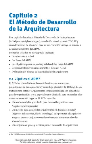 Capítulo 2
El Método de Desarrollo
de la Arquitectura
Este capítulo describe el Método de Desarrollo de la Arquitectura
(ADM por sus siglas en inglés), su relación con el resto de TOGAF y
consideraciones de alto nivel para su uso. También incluye un resumen
de cada Fase dentro del ADM.
Los temas tratados en este capítulo incluyen:
• Introducción al ADM
• Las Fases del ADM
• Los objetivos, pasos, entradas y salidas de las Fases del ADM
• Gestión de Requerimientos durante el ciclo del ADM
• Definición del alcance de la actividad de la arquitectura
2.1 ¿Qué es el ADM?
El ADM es el resultado de las contribuciones de numerosos
profesionales de la arquitectura y constituye el núcleo de TOGAF. Es un
método para obtener Arquitecturas Empresariales que son específicas
para la organización, y está especialmente diseñado para responder a los
requerimientos del negocio. El ADM describe:
• Un modo confiable y probado para desarrollar y utilizar una
Arquitectura Empresarial
• Un método para desarrollar arquitecturas en diferentes niveles4
(negocio, aplicaciones, datos, tecnología) que permiten al arquitecto
asegurar que un conjunto complejo de requerimientos se aborden
adecuadamente
• Un conjunto de guías y técnicas para el desarrollo de arquitectura
4 En TOGAF esto se denomina conjunto de Dominios de Arquitectura.
Copyright protected. Use is for Single Users only via a VHP Approved License.
For information and printed versions please see www.vanharen.net
 