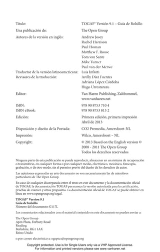 Título: TOGAF® Versión 9.1 – Guía de Bolsillo
Una publicación de: The Open Group
Autores de la versión en inglés: Andrew Josey
Rachel Harrison
Paul Homan
Matthew F. Rouse
Tom van Sante
Mike Turner
Paul van der Merwe
Traductor de la versión latinoamericana: Luis Infanti
Revisores de la traducción: Arelly Díaz Fuentes
Adriana López Córdoba
Hugo Urrestarazu
Editor: Van Haren Publishing, Zaltbommel,
www.vanharen.net
ISBN: 978 90 8753 710 4
ISBN eBook: 978 90 8753 813 2
Edición: Primera edición, primera impresión
Abril de 2013
Disposición y diseño de la Portada: CO2 Premedia, Amersfoort-NL
Impresión: Wilco, Amersfoort – NL
Copyright: © 2013 Based on the English version ©
2008 - 2011 The Open Group
Todos los derechos reservados
Ninguna parte de esta publicación se puede reproducir, almacenar en un sistema de recuperación
o transmitirse, en cualquier forma o por cualquier medio, electrónico, mecánico, fotocopia,
grabación, o de otro modo, sin el permiso previo del dueño de los derechos de autor.
Las opiniones expresadas en este documento no son necesariamente las de miembros
particulares de The Open Group.
En caso de cualquier discrepancia entre el texto en este documento y la documentación oficial
de TOGAF, la documentación TOGAF permanece la versión autorizada para la certificación,
pruebas de examen y otros propósitos. La documentación oficial de TOGAF se puede obtener en
línea en www.opengroup.org/togaf.
TOGAF® Version 9.1
Guía de bolsillo
Número del documento: G117L
Los comentarios relacionados con el material contenido en este documento se pueden enviar a:
The Open Group
Apex Plaza, Forbury Road
Reading
Berkshire, RG1 1AX
Reino Unido
o por correo electrónico a: ogspecs@opengroup.org
Copyright protected. Use is for Single Users only via a VHP Approved License.
For information and printed versions please see www.vanharen.net
 