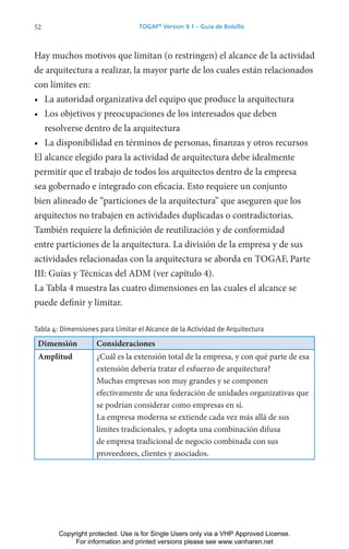 52 TOGAF®
Version 9.1 – Guía de Bolsillo
Hay muchos motivos que limitan (o restringen) el alcance de la actividad
de arquitectura a realizar, la mayor parte de los cuales están relacionados
con límites en:
• La autoridad organizativa del equipo que produce la arquitectura
• Los objetivos y preocupaciones de los interesados que deben
resolverse dentro de la arquitectura
• La disponibilidad en términos de personas, finanzas y otros recursos
El alcance elegido para la actividad de arquitectura debe idealmente
permitir que el trabajo de todos los arquitectos dentro de la empresa
sea gobernado e integrado con eficacia. Esto requiere un conjunto
bien alineado de “particiones de la arquitectura” que aseguren que los
arquitectos no trabajen en actividades duplicadas o contradictorias.
También requiere la definición de reutilización y de conformidad
entre particiones de la arquitectura. La división de la empresa y de sus
actividades relacionadas con la arquitectura se aborda en TOGAF, Parte
III: Guías y Técnicas del ADM (ver capítulo 4).
La Tabla 4 muestra las cuatro dimensiones en las cuales el alcance se
puede definir y limitar.
Tabla 4: Dimensiones para Limitar el Alcance de la Actividad de Arquitectura
Dimensión Consideraciones
Amplitud ¿Cuál es la extensión total de la empresa, y con qué parte de esa
extensión debería tratar el esfuerzo de arquitectura?
Muchas empresas son muy grandes y se componen
efectivamente de una federación de unidades organizativas que
se podrían considerar como empresas en sí.
La empresa moderna se extiende cada vez más allá de sus
límites tradicionales, y adopta una combinación difusa
de empresa tradicional de negocio combinada con sus
proveedores, clientes y asociados.
Copyright protected. Use is for Single Users only via a VHP Approved License.
For information and printed versions please see www.vanharen.net
 