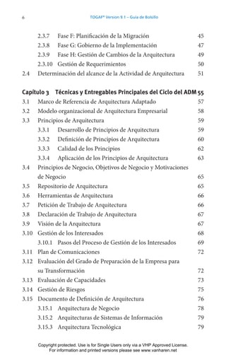 6 TOGAF®
Version 9.1 – Guía de Bolsillo
2.3.7 Fase F: Planificación de la Migración 45
2.3.8 Fase G: Gobierno de la Implementación 47
2.3.9 Fase H: Gestión de Cambios de la Arquitectura 49
2.3.10 Gestión de Requerimientos 50
2.4 Determinación del alcance de la Actividad de Arquitectura 51
Capítulo 3 Técnicas y Entregables Principales del Ciclo del ADM 55
3.1 Marco de Referencia de Arquitectura Adaptado 57
3.2 Modelo organizacional de Arquitectura Empresarial 58
3.3 Principios de Arquitectura 59
3.3.1 Desarrollo de Principios de Arquitectura 59
3.3.2 Definición de Principios de Arquitectura 60
3.3.3 Calidad de los Principios 62
3.3.4 Aplicación de los Principios de Arquitectura 63
3.4 Principios de Negocio, Objetivos de Negocio y Motivaciones
de Negocio 65
3.5 Repositorio de Arquitectura 65
3.6 Herramientas de Arquitectura 66
3.7 Petición de Trabajo de Arquitectura 66
3.8 Declaración de Trabajo de Arquitectura 67
3.9 Visión de la Arquitectura 67
3.10 Gestión de los Interesados 68
3.10.1 Pasos del Proceso de Gestión de los Interesados 69
3.11 Plan de Comunicaciones 72
3.12 Evaluación del Grado de Preparación de la Empresa para
su Transformación 72
3.13 Evaluación de Capacidades 73
3.14 Gestión de Riesgos 75
3.15 Documento de Definición de Arquitectura 76
3.15.1 Arquitectura de Negocio 78
3.15.2 Arquitecturas de Sistemas de Información 79
3.15.3 Arquitectura Tecnológica 79
Copyright protected. Use is for Single Users only via a VHP Approved License.
For information and printed versions please see www.vanharen.net
 