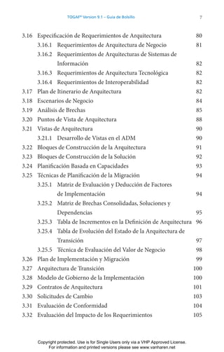7
TOGAF®
Version 9.1 – Guía de Bolsillo
3.16 Especificación de Requerimientos de Arquitectura 80
3.16.1 Requerimientos de Arquitectura de Negocio 81
3.16.2 Requerimientos de Arquitecturas de Sistemas de
Información 82
3.16.3 Requerimientos de Arquitectura Tecnológica 82
3.16.4 Requerimientos de Interoperabilidad 82
3.17 Plan de Itinerario de Arquitectura 82
3.18 Escenarios de Negocio 84
3.19 Análisis de Brechas 85
3.20 Puntos de Vista de Arquitectura 88
3.21 Vistas de Arquitectura 90
3.21.1 Desarrollo de Vistas en el ADM 90
3.22 Bloques de Construcción de la Arquitectura 91
3.23 Bloques de Construcción de la Solución 92
3.24 Planificación Basada en Capacidades 93
3.25 Técnicas de Planificación de la Migración 94
3.25.1 Matriz de Evaluación y Deducción de Factores
de Implementación 94
3.25.2 Matriz de Brechas Consolidadas, Soluciones y
Dependencias 95
3.25.3 Tabla de Incrementos en la Definición de Arquitectura 96
3.25.4 Tabla de Evolución del Estado de la Arquitectura de
Transición 97
3.25.5 Técnica de Evaluación del Valor de Negocio 98
3.26 Plan de Implementación y Migración 99
3.27 Arquitectura de Transición 100
3.28 Modelo de Gobierno de la Implementación 100
3.29 Contratos de Arquitectura 101
3.30 Solicitudes de Cambio 103
3.31 Evaluación de Conformidad 104
3.32 Evaluación del Impacto de los Requerimientos 105
Copyright protected. Use is for Single Users only via a VHP Approved License.
For information and printed versions please see www.vanharen.net
 