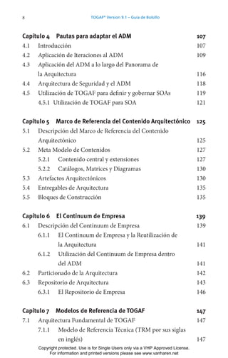 8 TOGAF®
Version 9.1 – Guía de Bolsillo
Capítulo 4 Pautas para adaptar el ADM 107
4.1 Introducción 107
4.2 Aplicación de Iteraciones al ADM 109
4.3 Aplicación del ADM a lo largo del Panorama de
la Arquitectura 116
4.4 Arquitectura de Seguridad y el ADM 118
4.5 Utilización de TOGAF para definir y gobernar SOAs 119
4.5.1 Utilización de TOGAF para SOA 121
Capítulo 5 Marco de Referencia del Contenido Arquitectónico 125
5.1 Descripción del Marco de Referencia del Contenido
Arquitectónico 125
5.2 Meta Modelo de Contenidos 127
5.2.1 Contenido central y extensiones 127
5.2.2 Catálogos, Matrices y Diagramas 130
5.3 Artefactos Arquitectónicos 130
5.4 Entregables de Arquitectura 135
5.5 Bloques de Construcción 135
Capítulo 6 El Continuum de Empresa 139
6.1 Descripción del Continuum de Empresa 139
6.1.1 El Continuum de Empresa y la Reutilización de
la Arquitectura 141
6.1.2 Utilización del Continuum de Empresa dentro
del ADM 141
6.2 Particionado de la Arquitectura 142
6.3 Repositorio de Arquitectura 143
6.3.1 El Repositorio de Empresa 146
Capítulo 7 Modelos de Referencia de TOGAF 147
7.1 Arquitectura Fundamental de TOGAF 147
7.1.1 Modelo de Referencia Técnica (TRM por sus siglas
en inglés) 147
Copyright protected. Use is for Single Users only via a VHP Approved License.
For information and printed versions please see www.vanharen.net
 