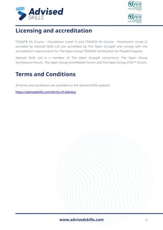Licensing and accreditation
TOGAF® EA Course - Foundation (Level 1) and TOGAF® EA Course - Practitioner (Level 2)
provided by Advised Skills Ltd are accredited by The Open Group® and comply with the
accreditation requirements for The Open Group TOGAF® Certification for People Program.
Advised Skills Ltd is a member of The Open Group® consortium, The Open Group
Architecture Forum, The Open Group ArchiMate® Forum and The Open Group IT4IT™ Forum.
Terms and Conditions
All terms and conditions are available on the Advised Skills website:
https://advisedskills.com/terms-of-delivery
www.advisedskills.com 6
 