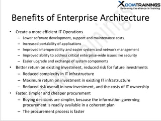 Benefits of Enterprise Architecture
• Create a more efficient IT Operations
– Lower software development, support and maintenance costs
– Increased portability of applications
– Improved interoperability and easier system and network management
– Improved ability to address critical enterprise-wide issues like security
– Easier upgrade and exchange of system components
• Better return on existing investment, reduced risk for future investments
– Reduced complexity in IT infrastructure
– Maximum return on investment in existing IT infrastructure
– Reduced risk overall in new investment, and the costs of IT ownership
• Faster, simpler and cheaper procurement
– Buying decisions are simpler, because the information governing
procurement is readily available in a coherent plan
– The procurement process is faster
 