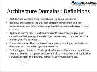 Architecture Domains : Definitions
• Architecture Domain: The architecture area being considered
• Business architecture: The business strategy, governance, and key
business processes information as well as the interaction between these
concepts
• Application architecture: A description of the major logical groups of
capabilities that manage the data objects necessary to process the data
and support the business
• Data architecture: The structure of an organisation’s logical and physical
data assets and data management resources
• Technology architecture : The Logical software and hardware capabilities
that are required to support deployment of business, data and application
services, includes middleware, networks, communications etc.
 