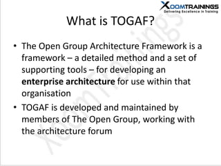 What is TOGAF?
• The Open Group Architecture Framework is a
framework – a detailed method and a set of
supporting tools – for developing an
enterprise architecture for use within that
organisation
• TOGAF is developed and maintained by
members of The Open Group, working with
the architecture forum
 