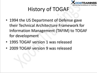 History of TOGAF
• 1994 the US Department of Defense gave
their Technical Architecture Framework for
Information Management (TAFIM) to TOGAF
for development
• 1995 TOGAF version 1 was released
• 2009 TOGAF version 9 was released
 