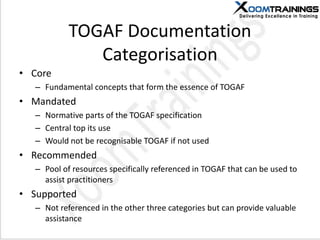 TOGAF Documentation
Categorisation
• Core
– Fundamental concepts that form the essence of TOGAF
• Mandated
– Normative parts of the TOGAF specification
– Central top its use
– Would not be recognisable TOGAF if not used
• Recommended
– Pool of resources specifically referenced in TOGAF that can be used to
assist practitioners
• Supported
– Not referenced in the other three categories but can provide valuable
assistance
 