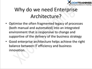Why do we need Enterprise
Architecture?
• Optimise the often fragmented legacy of processes
(both manual and automated) into an integrated
environment that is responsive to change and
supportive of the delivery of the business strategy
• Good enterprise architecture helps achieve the right
balance between IT efficiency and business
innovation.
 