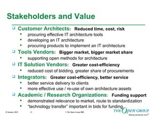 25 January 2015 © The Open Group 200811
Stakeholders and Value
 Customer Architects: Reduced time, cost, risk
 procuring effective IT architecture tools
 developing an IT architecture
 procuring products to implement an IT architecture
 Tools Vendors: Bigger market, bigger market share
 supporting open methods for architecture
 IT Solution Vendors: Greater cost-efficiency
 reduced cost of bidding, greater share of procurements
 Integrators: Greater cost-efficiency, better service
 better service delivery to clients
 more effective use / re-use of own architecture assets
 Academic / Research Organizations: Funding support
 demonstrated relevance to market, route to standardization
 “technology transfer” important in bids for funding
 