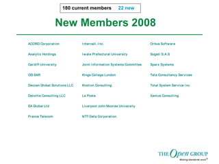 New Members 2008
180 current members 22 new
ACORD Corporation I ntercall, I nc. Orbus Software
Analytix Holdings I wate Prefectural University Sogeti S.A.S
Cardiff University Joint I nformation Systems Committee Sparx Systems
CEI SAR Kings College London Tata Consultancy Services
Deccan Global Solutions LLC Knotion Consulting Total System Service I nc
Deloitte Consulting LLC La Poste Xantus Consulting
EA Global Ltd Liverpool John Moores University
France Telecom NTT Data Corporation
 