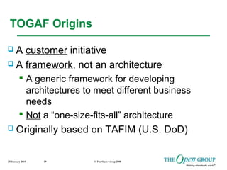 25 January 2015 © The Open Group 200819
 A customer initiative
 A framework, not an architecture
 A generic framework for developing
architectures to meet different business
needs
 Not a “one-size-fits-all” architecture
 Originally based on TAFIM (U.S. DoD)
TOGAF Origins
 
