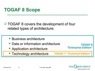 25 January 2015 © The Open Group 200822
TOGAF 8 Scope
 TOGAF 8 covers the development of four
related types of architecture:
 Business architecture
 Data or information architecture
 Application architecture
 Technology architecture TOGAF 7 “Technical Edition”
TOGAF 8
“Enterprise Edition”
 