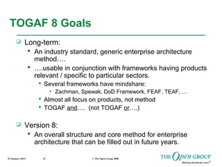 25 January 2015 © The Open Group 200823
TOGAF 8 Goals
 Long-term:
 An industry standard, generic enterprise architecture
method….
 ….usable in conjunction with frameworks having products
relevant / specific to particular sectors.
 Several frameworks have mindshare:
• Zachman, Spewak, DoD Framework, FEAF, TEAF, …
 Almost all focus on products, not method
 TOGAF and…. (not TOGAF or….)
 Version 8:
 An overall structure and core method for enterprise
architecture that can be filled out in future years.
 