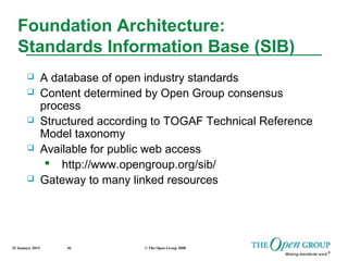 25 January 2015 © The Open Group 200846
Foundation Architecture:
Standards Information Base (SIB)
 A database of open industry standards
 Content determined by Open Group consensus
process
 Structured according to TOGAF Technical Reference
Model taxonomy
 Available for public web access
 http://www.opengroup.org/sib/
 Gateway to many linked resources
 