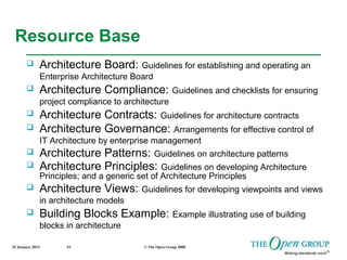 25 January 2015 © The Open Group 200851
Resource Base
 Architecture Board: Guidelines for establishing and operating an
Enterprise Architecture Board
 Architecture Compliance: Guidelines and checklists for ensuring
project compliance to architecture
 Architecture Contracts: Guidelines for architecture contracts
 Architecture Governance: Arrangements for effective control of
IT Architecture by enterprise management
 Architecture Patterns: Guidelines on architecture patterns
 Architecture Principles: Guidelines on developing Architecture
Principles; and a generic set of Architecture Principles
 Architecture Views: Guidelines for developing viewpoints and views
in architecture models
 Building Blocks Example: Example illustrating use of building
blocks in architecture
 