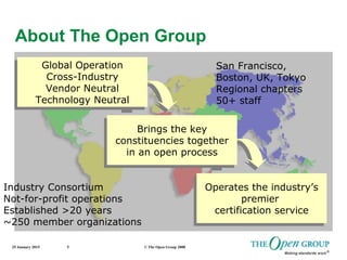 25 January 2015 © The Open Group 20085
About The Open Group
Global Operation
Cross-Industry
Vendor Neutral
Technology Neutral
Global Operation
Cross-Industry
Vendor Neutral
Technology Neutral
Brings the key
constituencies together
in an open process
Brings the key
constituencies together
in an open process
Operates the industry’s
premier
certification service
Operates the industry’s
premier
certification service
Industry Consortium
Not-for-profit operations
Established >20 years
~250 member organizations
San Francisco,
Boston, UK, Tokyo
Regional chapters
50+ staff
 