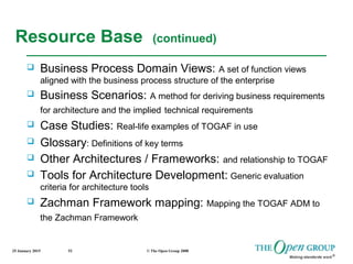 25 January 2015 © The Open Group 200852
Resource Base (continued)
 Business Process Domain Views: A set of function views
aligned with the business process structure of the enterprise
 Business Scenarios: A method for deriving business requirements
for architecture and the implied technical requirements
 Case Studies: Real-life examples of TOGAF in use
 Glossary: Definitions of key terms
 Other Architectures / Frameworks: and relationship to TOGAF
 Tools for Architecture Development: Generic evaluation
criteria for architecture tools
 Zachman Framework mapping: Mapping the TOGAF ADM to
the Zachman Framework
 