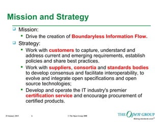 25 January 2015 © The Open Group 20086
Mission and Strategy
 Mission:
 Drive the creation of Boundaryless Information Flow.
 Strategy:
 Work with customers to capture, understand and
address current and emerging requirements, establish
policies and share best practices.
 Work with suppliers, consortia and standards bodies
to develop consensus and facilitate interoperability, to
evolve and integrate open specifications and open
source technologies;
 Develop and operate the IT industry's premier
certification service and encourage procurement of
certified products.
 
