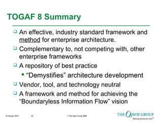 25 January 2015 © The Open Group 200869
TOGAF 8 Summary
 An effective, industry standard framework and
method for enterprise architecture.
 Complementary to, not competing with, other
enterprise frameworks
 A repository of best practice
 “Demystifies” architecture development
 Vendor, tool, and technology neutral
 A framework and method for achieving the
“Boundaryless Information Flow” vision
 