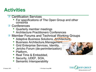 25 January 2015 © The Open Group 20087
Activities
 Certification Services
 For specifications of The Open Group and other
consortia
 Conferences
 Quarterly member meetings
 Architecture Practitioners Conferences
 Member Forums and Technical Working Groups
 Adaptive Business Solutions, Architecture,
 Business Architecture,Management,
 Grid Enterprise Services, Identity,
 Jericho Forum (de-perimiterization)
 Platform,
 Real Time & Embedded,
 Security, UDEF, SOA,
 Semantic Interoperability
 