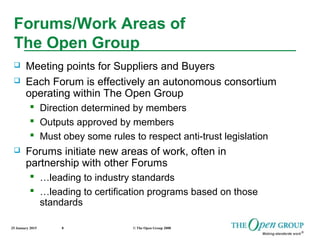 25 January 2015 © The Open Group 20088
Forums/Work Areas of
The Open Group
 Meeting points for Suppliers and Buyers
 Each Forum is effectively an autonomous consortium
operating within The Open Group
 Direction determined by members
 Outputs approved by members
 Must obey some rules to respect anti-trust legislation
 Forums initiate new areas of work, often in
partnership with other Forums
 …leading to industry standards
 …leading to certification programs based on those
standards
 